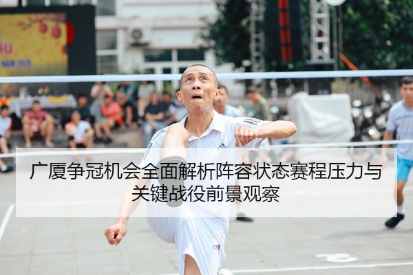 广厦争冠机会全面解析阵容状态赛程压力与关键战役前景观察