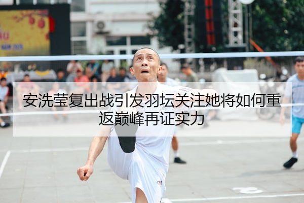 安洗莹复出战引发羽坛关注她将如何重返巅峰再证实力