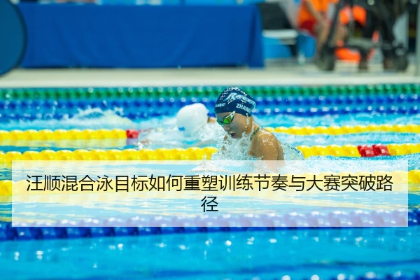 汪顺混合泳目标如何重塑训练节奏与大赛突破路径