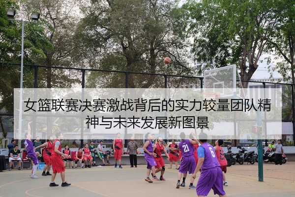 女篮联赛决赛激战背后的实力较量团队精神与未来发展新图景